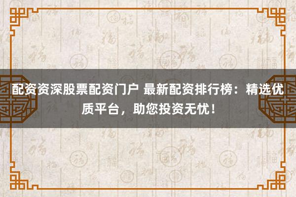 配资资深股票配资门户 最新配资排行榜：精选优质平台，助您投资无忧！