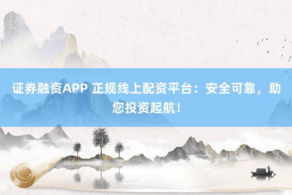 证券融资APP 正规线上配资平台：安全可靠，助您投资起航！