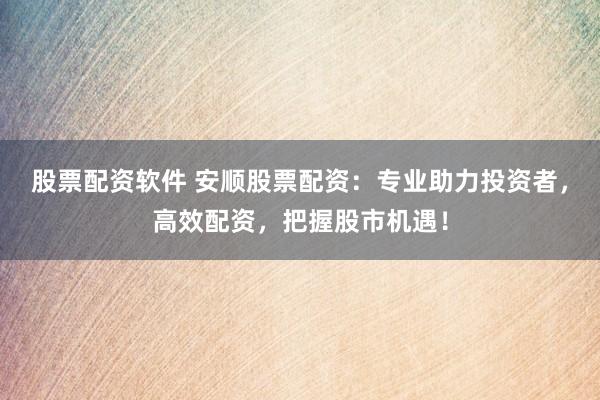 股票配资软件 安顺股票配资：专业助力投资者，高效配资，把握股市机遇！