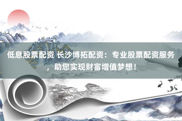 低息股票配资 长沙博拓配资：专业股票配资服务，助您实现财富增值梦想！