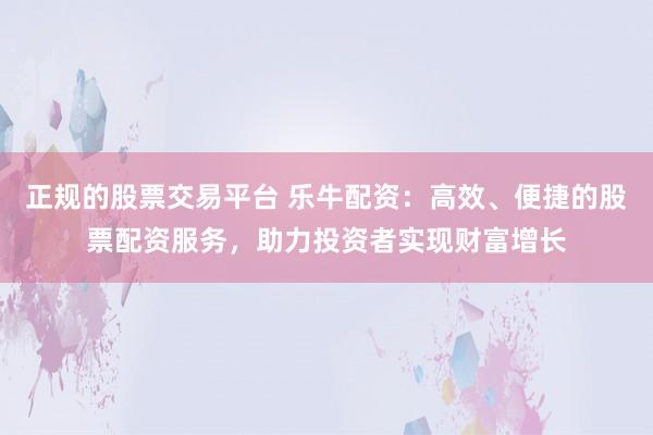 正规的股票交易平台 乐牛配资：高效、便捷的股票配资服务，助力投资者实现财富增长