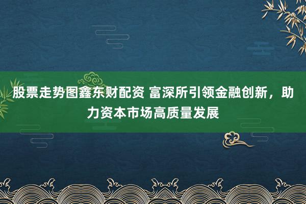 股票走势图鑫东财配资 富深所引领金融创新，助力资本市场高质量发展