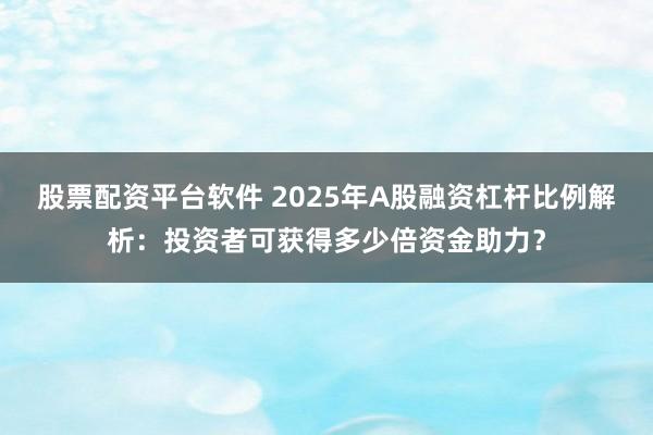 股票配资平台软件 2025年A股融资杠杆比例解析：投资者可获得多少倍资金助力？
