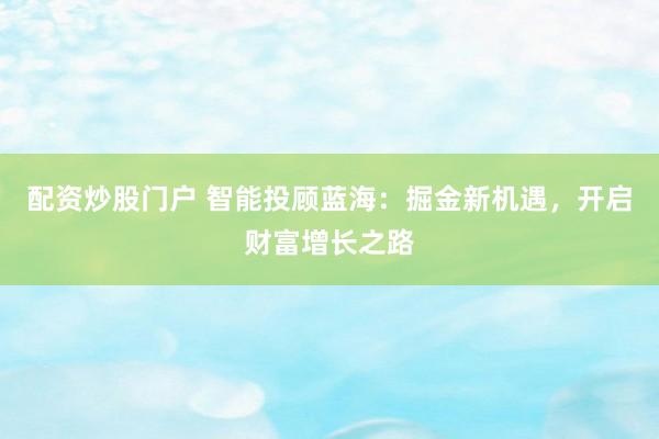 配资炒股门户 智能投顾蓝海：掘金新机遇，开启财富增长之路