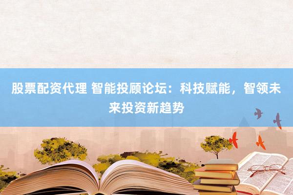 股票配资代理 智能投顾论坛：科技赋能，智领未来投资新趋势