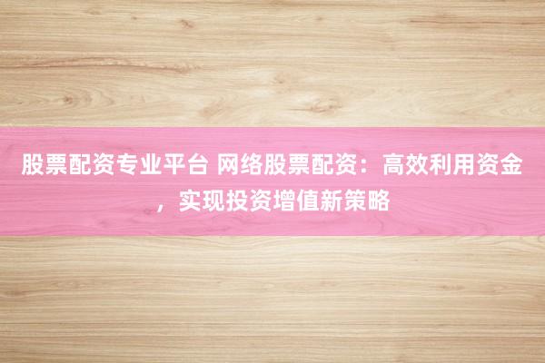 股票配资专业平台 网络股票配资：高效利用资金，实现投资增值新策略