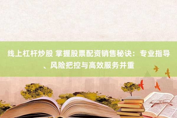 线上杠杆炒股 掌握股票配资销售秘诀：专业指导、风险把控与高效服务并重
