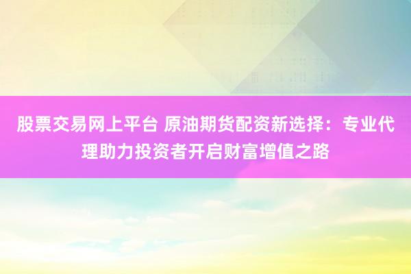 股票交易网上平台 原油期货配资新选择：专业代理助力投资者开启财富增值之路