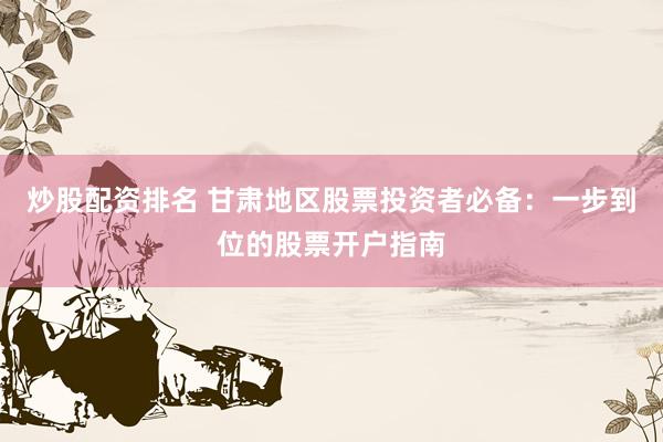 炒股配资排名 甘肃地区股票投资者必备：一步到位的股票开户指南