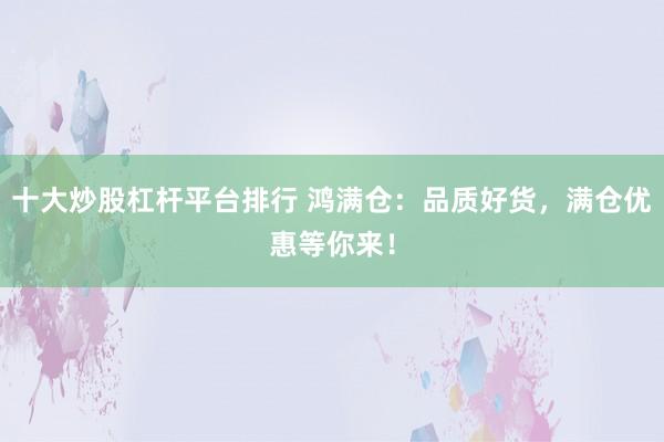 十大炒股杠杆平台排行 鸿满仓：品质好货，满仓优惠等你来！