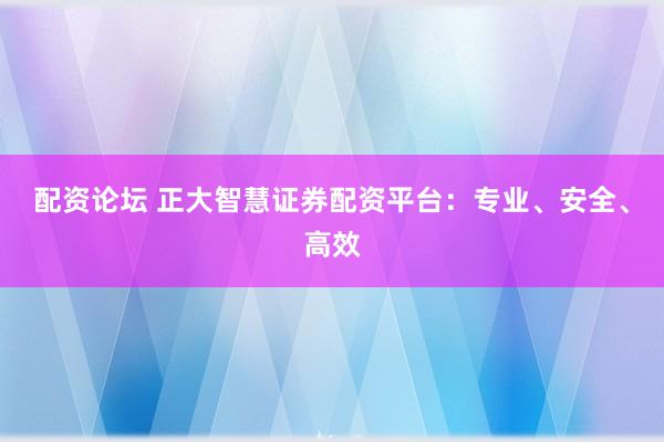 配资论坛 正大智慧证券配资平台：专业、安全、高效