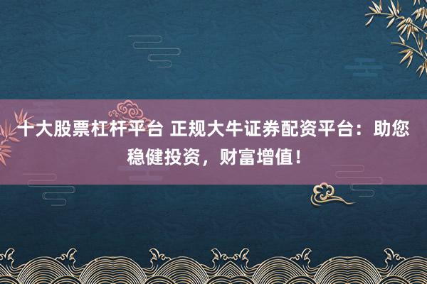 十大股票杠杆平台 正规大牛证券配资平台：助您稳健投资，财富增值！