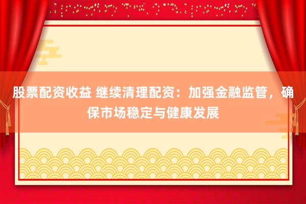 股票配资收益 继续清理配资：加强金融监管，确保市场稳定与健康发展