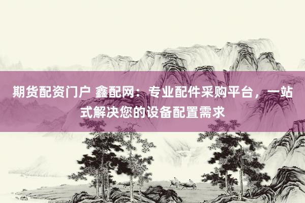 期货配资门户 鑫配网：专业配件采购平台，一站式解决您的设备配置需求