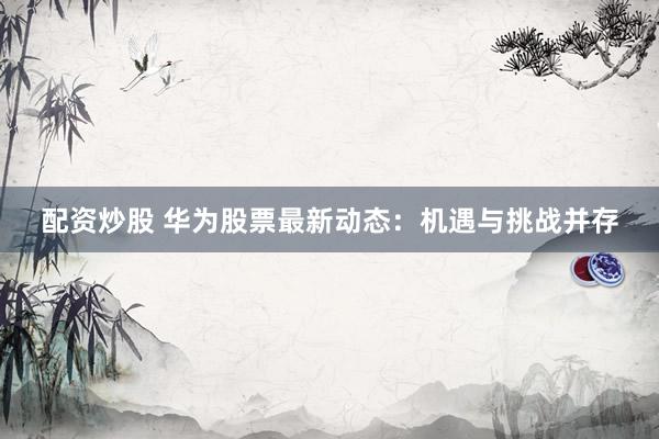 配资炒股 华为股票最新动态：机遇与挑战并存