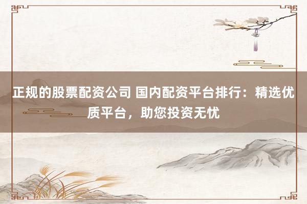 正规的股票配资公司 国内配资平台排行：精选优质平台，助您投资无忧