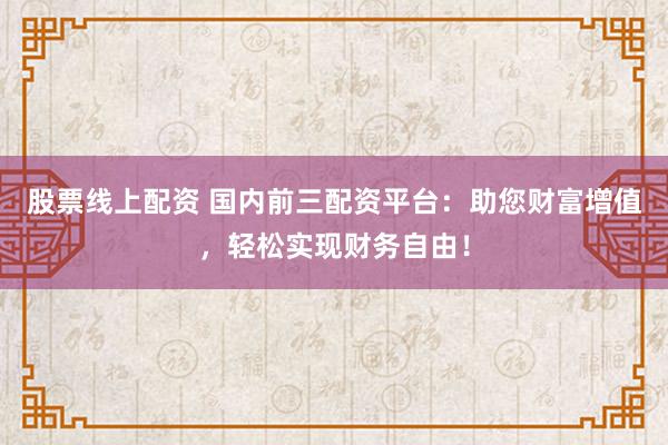股票线上配资 国内前三配资平台：助您财富增值，轻松实现财务自由！