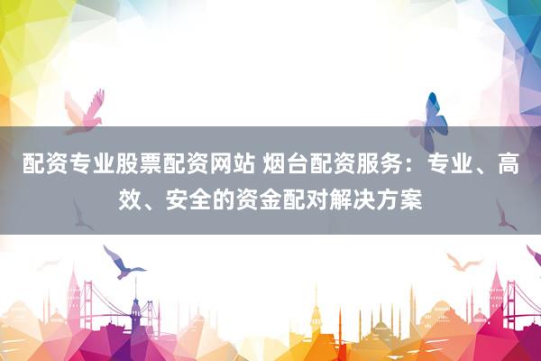 配资专业股票配资网站 烟台配资服务：专业、高效、安全的资金配对解决方案