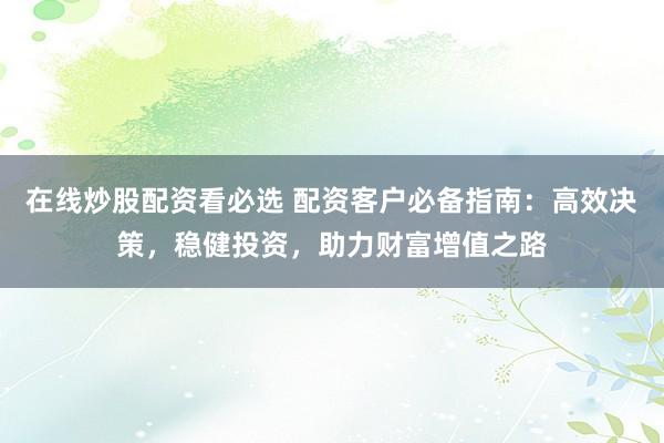 在线炒股配资看必选 配资客户必备指南：高效决策，稳健投资，助力财富增值之路
