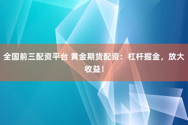 全国前三配资平台 黄金期货配资：杠杆掘金，放大收益！