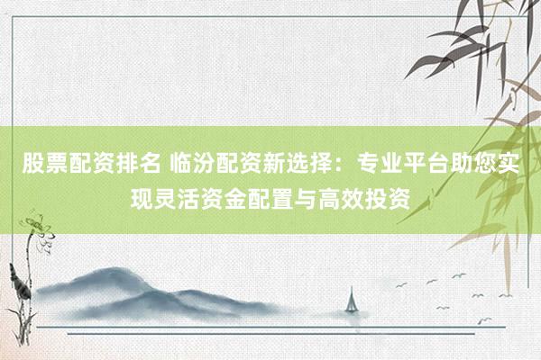 股票配资排名 临汾配资新选择：专业平台助您实现灵活资金配置与高效投资