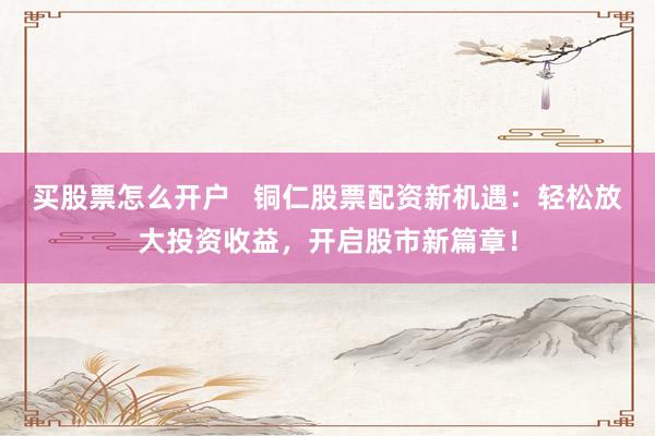 买股票怎么开户   铜仁股票配资新机遇：轻松放大投资收益，开启股市新篇章！