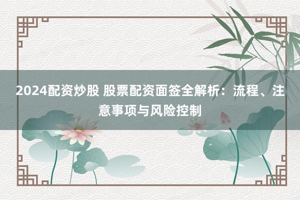 2024配资炒股 股票配资面签全解析：流程、注意事项与风险控制