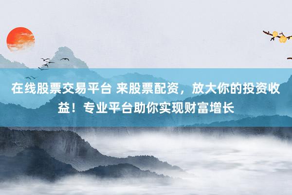 在线股票交易平台 来股票配资，放大你的投资收益！专业平台助你实现财富增长