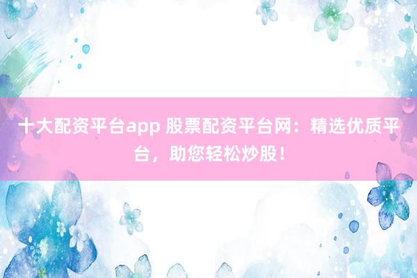 十大配资平台app 股票配资平台网：精选优质平台，助您轻松炒股！