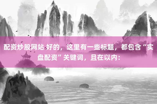 配资炒股网站 好的，这里有一些标题，都包含“实盘配资”关键词，且在以内：