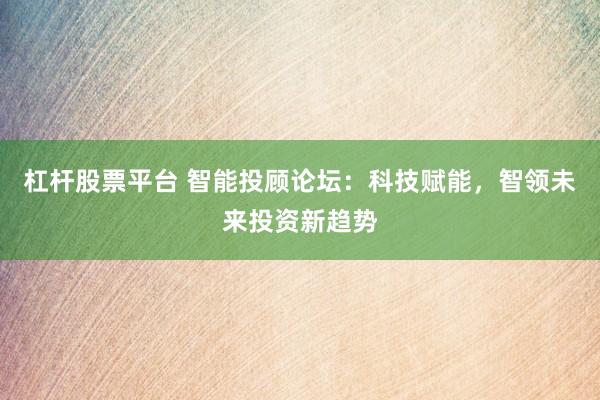 杠杆股票平台 智能投顾论坛：科技赋能，智领未来投资新趋势