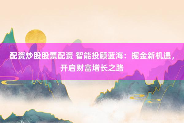 配资炒股股票配资 智能投顾蓝海：掘金新机遇，开启财富增长之路