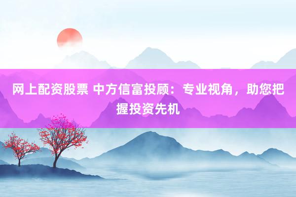 网上配资股票 中方信富投顾：专业视角，助您把握投资先机