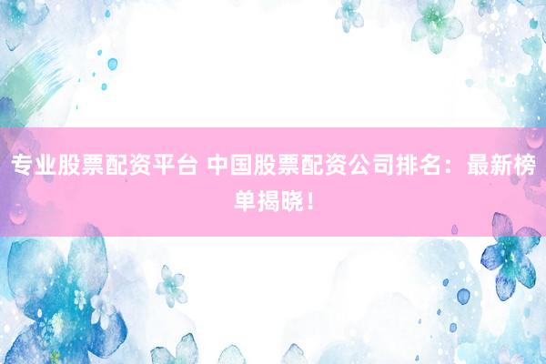 专业股票配资平台 中国股票配资公司排名：最新榜单揭晓！