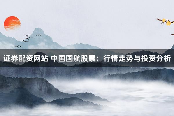 证券配资网站 中国国航股票：行情走势与投资分析