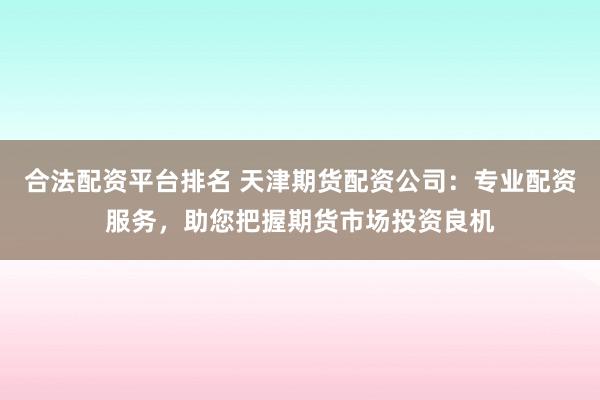 合法配资平台排名 天津期货配资公司：专业配资服务，助您把握期货市场投资良机