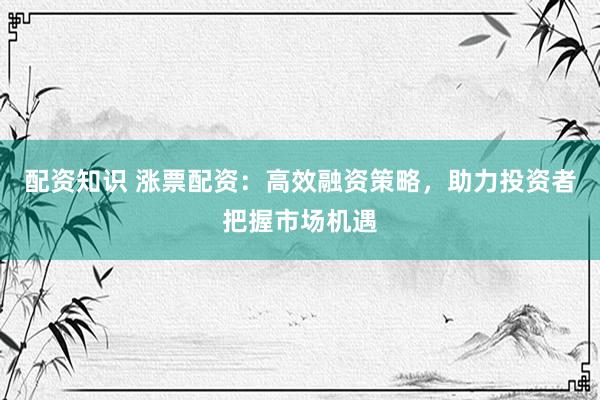 配资知识 涨票配资：高效融资策略，助力投资者把握市场机遇