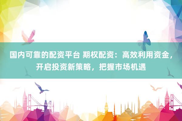 国内可靠的配资平台 期权配资：高效利用资金，开启投资新策略，把握市场机遇