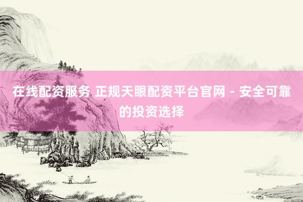 在线配资服务 正规天眼配资平台官网 - 安全可靠的投资选择