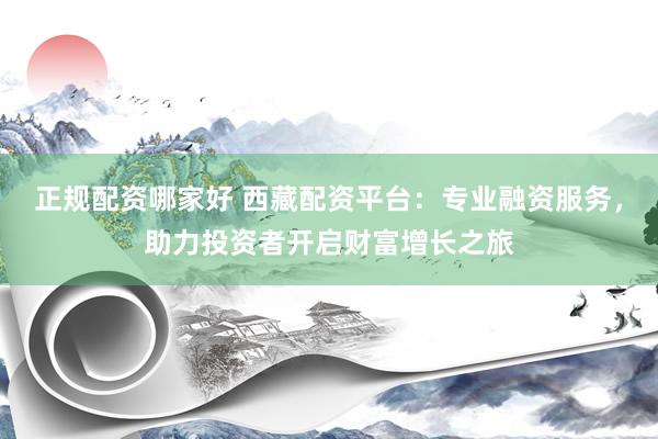 正规配资哪家好 西藏配资平台：专业融资服务，助力投资者开启财富增长之旅