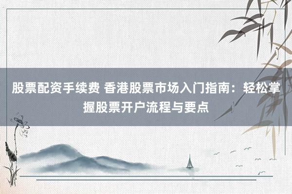 股票配资手续费 香港股票市场入门指南：轻松掌握股票开户流程与要点
