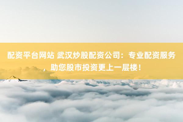 配资平台网站 武汉炒股配资公司：专业配资服务，助您股市投资更上一层楼！