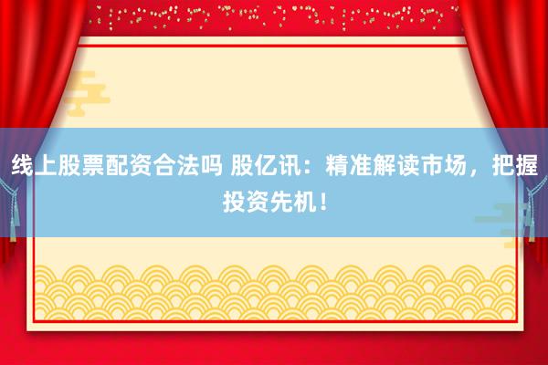 线上股票配资合法吗 股亿讯：精准解读市场，把握投资先机！
