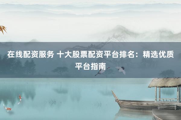 在线配资服务 十大股票配资平台排名：精选优质平台指南
