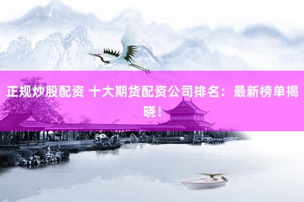 正规炒股配资 十大期货配资公司排名：最新榜单揭晓！