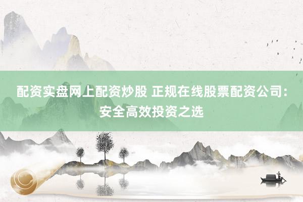 配资实盘网上配资炒股 正规在线股票配资公司：安全高效投资之选