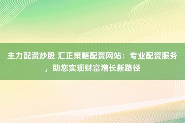 主力配资炒股 汇正策略配资网站：专业配资服务，助您实现财富增长新路径