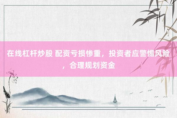 在线杠杆炒股 配资亏损惨重，投资者应警惕风险，合理规划资金
