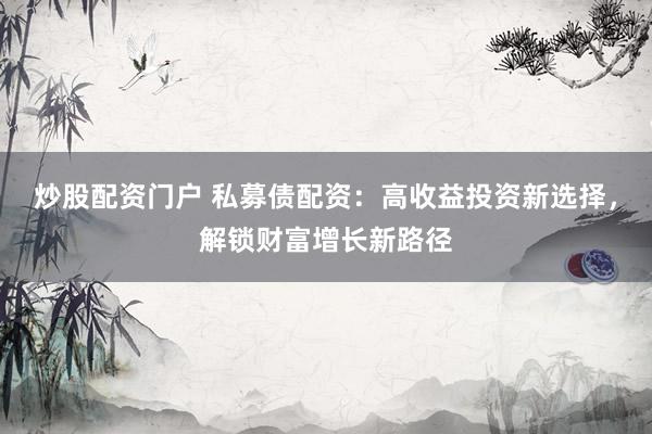 炒股配资门户 私募债配资：高收益投资新选择，解锁财富增长新路径