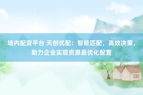 场内配资平台 天创优配：智能匹配，高效决策，助力企业实现资源最优化配置